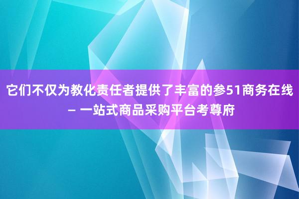 它们不仅为教化责任者提供了丰富的参51商务在线 — 一站式商品采购平台考尊府
