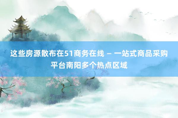 这些房源散布在51商务在线 — 一站式商品采购平台南阳多个热点区域